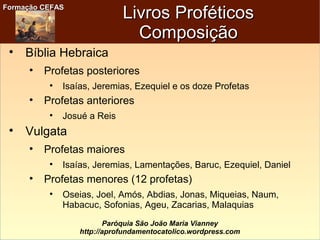 Formação CEFASFormação CEFAS
Paróquia São João Maria Vianney
http://aprofundamentocatolico.wordpress.com
Livros ProféticosLivros Proféticos
ComposiçãoComposição

Bíblia Hebraica

Profetas posteriores

Isaías, Jeremias, Ezequiel e os doze Profetas

Profetas anteriores

Josué a Reis

Vulgata

Profetas maiores

Isaías, Jeremias, Lamentações, Baruc, Ezequiel, Daniel

Profetas menores (12 profetas)

Oseias, Joel, Amós, Abdias, Jonas, Miqueias, Naum,
Habacuc, Sofonias, Ageu, Zacarias, Malaquias
 