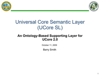 Universal Core Semantic Layer (UCore SL) An Ontology-Based Supporting Layer for UCore 2.0 Barry Smith  October 11, 2009 