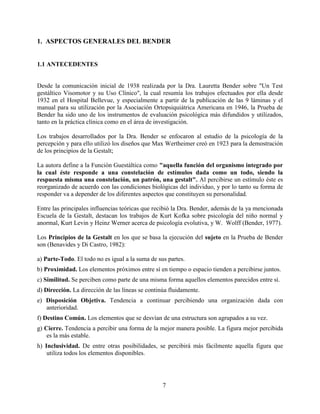 1. ASPECTOS GENERALES DEL BENDER
1.1 ANTECEDENTES
Desde la comunicación inicial de 1938 realizada por la Dra. Lauretta Bender sobre "Un Test
gestáltico Visomotor y su Uso Clínico", la cual resumía los trabajos efectuados por ella desde
1932 en el Hospital Bellevue, y especialmente a partir de la publicación de las 9 láminas y el
manual para su utilización por la Asociación Ortopsiquiátrica Americana en 1946, la Prueba de
Bender ha sido uno de los instrumentos de evaluación psicológica más difundidos y utilizados,
tanto en la práctica clínica como en el área de investigación.
Los trabajos desarrollados por la Dra. Bender se enfocaron al estudio de la psicología de la
percepción y para ello utilizó los diseños que Max Wertheimer creó en 1923 para la demostración
de los principios de la Gestalt;
La autora define a la Función Guestáltica como "aquella función del organismo integrado por
la cual éste responde a una constelación de estímulos dada como un todo, siendo la
respuesta misma una constelación, un patrón, una gestalt". Al percibirse un estímulo éste es
reorganizado de acuerdo con las condiciones biológicas del individuo, y por lo tanto su forma de
responder va a depender de los diferentes aspectos que constituyen su personalidad.
Entre las principales influencias teóricas que recibió la Dra. Bender, además de la ya mencionada
Escuela de la Gestalt, destacan los trabajos de Kurt Kofka sobre psicología del niño normal y
anormal, Kurt Levin y Heinz Werner acerca de psicología evolutiva, y W. Wolff (Bender, 1977).
Los Principios de la Gestalt en los que se basa la ejecución del sujeto en la Prueba de Bender
son (Benavides y Di Castro, 1982):
a) Parte-Todo. El todo no es igual a la suma de sus partes.
b) Proximidad. Los elementos próximos entre sí en tiempo o espacio tienden a percibirse juntos.
c) Similitud. Se perciben como parte de una misma forma aquellos elementos parecidos entre sí.
d) Dirección. La dirección de las líneas se continúa fluidamente.
e) Disposición Objetiva. Tendencia a continuar percibiendo una organización dada con
anterioridad.
f) Destino Común. Los elementos que se desvían de una estructura son agrupados a su vez.
g) Cierre. Tendencia a percibir una forma de la mejor manera posible. La figura mejor percibida
es la más estable.
h) Inclusividad. De entre otras posibilidades, se percibirá más fácilmente aquella figura que
utiliza todos los elementos disponibles.
7
 