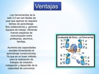 Ventajas
Las herramientas de la
web 2.0 son tan fáciles de
usar que apenas se requiere
tiempo de aprendizaje.
Son colaborativas y generan
equipos de trabajo .Abriendo
nuevos espacios de
comunicación entre
profesores, alumnos,
familias.
Aumenta las capacidades
sociales fomentando el
aprendizaje constructivista.
Ya que es un buen método
para la realización de
trabajos de creación,
indagación y desarrollo de la
capacidad de comunicar.
 