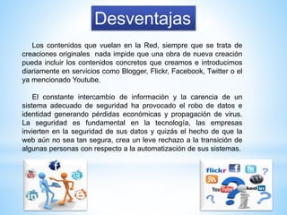 Desventajas
Los contenidos que vuelan en la Red, siempre que se trata de
creaciones originales nada impide que una obra de nueva creación
pueda incluir los contenidos concretos que creamos e introducimos
diariamente en servicios como Blogger, Flickr, Facebook, Twitter o el
ya mencionado Youtube.
El constante intercambio de información y la carencia de un
sistema adecuado de seguridad ha provocado el robo de datos e
identidad generando pérdidas económicas y propagación de virus.
La seguridad es fundamental en la tecnología, las empresas
invierten en la seguridad de sus datos y quizás el hecho de que la
web aún no sea tan segura, crea un leve rechazo a la transición de
algunas personas con respecto a la automatización de sus sistemas.
 