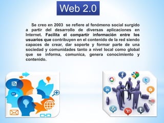 Web 2.0
Se creo en 2003 se refiere al fenómeno social surgido
a partir del desarrollo de diversas aplicaciones en
Internet. Facilita el compartir información entre los
usuarios que contribuyen en el contenido de la red siendo
capaces de crear, dar soporte y formar parte de una
sociedad y comunidades tanto a nivel local como global
que se informa, comunica, genera conocimiento y
contenido.
 