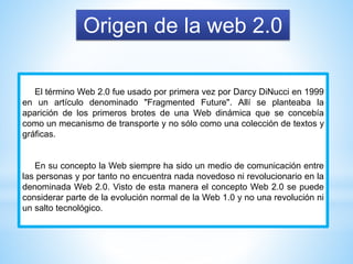 Origen de la web 2.0
El término Web 2.0 fue usado por primera vez por Darcy DiNucci en 1999
en un artículo denominado "Fragmented Future". Allí se planteaba la
aparición de los primeros brotes de una Web dinámica que se concebía
como un mecanismo de transporte y no sólo como una colección de textos y
gráficas.
En su concepto la Web siempre ha sido un medio de comunicación entre
las personas y por tanto no encuentra nada novedoso ni revolucionario en la
denominada Web 2.0. Visto de esta manera el concepto Web 2.0 se puede
considerar parte de la evolución normal de la Web 1.0 y no una revolución ni
un salto tecnológico.
 