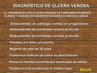DIAGNÓSTICO DE ÚLCERA VENOSADIAGNÓSTICO DE ÚLCERA VENOSA
EL DIAGNÓSTICO DE ÚLCERA VENOSA ES FUNDAMENTALMENTEEL DIAGNÓSTICO DE ÚLCERA VENOSA ES FUNDAMENTALMENTE
CLÍNICO Y BASADO EN MANIFESTACIIONES CLÍNICAS CLARAS:CLÍNICO Y BASADO EN MANIFESTACIIONES CLÍNICAS CLARAS:
Antecedentes de patología venosa en progenitoresAntecedentes de patología venosa en progenitores
Antecedentes de trombosis venosa profundaAntecedentes de trombosis venosa profunda
Antecedentes de trombosis venosa profundaAntecedentes de trombosis venosa profunda
Pesadez y/o dolor y/o pruritoPesadez y/o dolor y/o prurito
Mujeres de más de 50 añosMujeres de más de 50 años
Trastornos tróficos tal como se describieronTrastornos tróficos tal como se describieron
Pierna en botella invertida por esclerosis de tobilloPierna en botella invertida por esclerosis de tobillo
SIGUESIGUETendencia a la recidiva en el mismo lugarTendencia a la recidiva en el mismo lugar
 