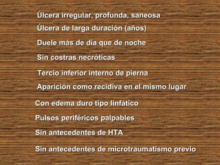 Úlcera irregular, profunda, saneosaÚlcera irregular, profunda, saneosa
Úlcera de larga duración (años)Úlcera de larga duración (años)
Duele más de día que de nocheDuele más de día que de noche
Sin costras necróticasSin costras necróticas
Tercio inferior interno de piernaTercio inferior interno de pierna
Aparición como recidiva en el mismo lugarAparición como recidiva en el mismo lugar
Con edema duro tipo linfáticoCon edema duro tipo linfático
Pulsos periféricos palpablesPulsos periféricos palpables
Sin antecedentes de HTASin antecedentes de HTA
Sin antecedentes de microtraumatismo previoSin antecedentes de microtraumatismo previo
 