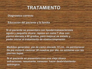 TRATAMIENTOTRATAMIENTO
Diagnóstico correctoDiagnóstico correcto
Educación del paciente y la familiaEducación del paciente y la familia
Si el paciente se presentara con lipodermatoesclerosisSi el paciente se presentara con lipodermatoesclerosis
aguda y pequeña úlcera: reposo en cama 7 días conaguda y pequeña úlcera: reposo en cama 7 días con
pierna elevada a 60 grados, para mejorar es estado ypierna elevada a 60 grados, para mejorar es estado y
poder iniciar el tratamiento de elastocompresiónpoder iniciar el tratamiento de elastocompresión
Medidas generales:Medidas generales: pie de cama elevado 15 cm., no permanecerpie de cama elevado 15 cm., no permanecer
De pìe inmovil, caminar 30 cuadras por día, no sentarse con lasDe pìe inmovil, caminar 30 cuadras por día, no sentarse con las
piernas bajas,piernas bajas,
Si el paciente se presentara con una vieja úlceraSi el paciente se presentara con una vieja úlcera
anfractuosa, resumante, saneosa: hacer desbridamientoanfractuosa, resumante, saneosa: hacer desbridamiento
quirúrgico.quirúrgico.
 