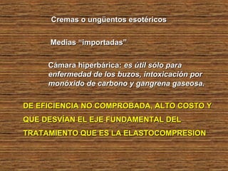 Cremas o ungüentos esotéricosCremas o ungüentos esotéricos
Medias “importadas”Medias “importadas”
Cámara hiperbárica:Cámara hiperbárica: es útil sólo paraes útil sólo para
enfermedad de los buzos, intoxicación porenfermedad de los buzos, intoxicación por
monóxido de carbono y gangrena gaseosa.monóxido de carbono y gangrena gaseosa.
DE EFICIENCIA NO COMPROBADA, ALTO COSTO YDE EFICIENCIA NO COMPROBADA, ALTO COSTO Y
QUE DESVÍAN EL EJE FUNDAMENTAL DELQUE DESVÍAN EL EJE FUNDAMENTAL DEL
TRATAMIENTO QUE ES LA ELASTOCOMPRESIONTRATAMIENTO QUE ES LA ELASTOCOMPRESION
 
