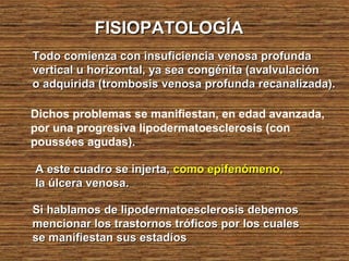 FISIOPATOLOGÍAFISIOPATOLOGÍA
Todo comienza con insuficiencia venosa profundaTodo comienza con insuficiencia venosa profunda
vertical u horizontal, ya sea congénita (avalvulaciónvertical u horizontal, ya sea congénita (avalvulación
o adquirida (trombosis venosa profunda recanalizada).o adquirida (trombosis venosa profunda recanalizada).
Dichos problemas se manifiestan, en edad avanzada,
por una progresiva lipodermatoesclerosis (con
poussées agudas).
A este cuadro se injerta,A este cuadro se injerta, como epifenómeno,como epifenómeno,
la úlcera venosa.la úlcera venosa.
Si hablamos de lipodermatoesclerosis debemosSi hablamos de lipodermatoesclerosis debemos
mencionar los trastornos tróficos por los cualesmencionar los trastornos tróficos por los cuales
se manifiestan sus estadíosse manifiestan sus estadíos
 