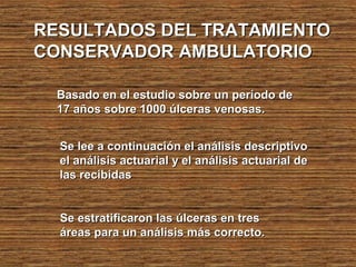RESULTADOS DEL TRATAMIENTORESULTADOS DEL TRATAMIENTO
CONSERVADOR AMBULATORIOCONSERVADOR AMBULATORIO
Basado en el estudio sobre un período deBasado en el estudio sobre un período de
17 años sobre 1000 úlceras venosas.17 años sobre 1000 úlceras venosas.
Se estratificaron las úlceras en tresSe estratificaron las úlceras en tres
áreas para un análisis más correcto.áreas para un análisis más correcto.
Se lee a continuación el análisis descriptivoSe lee a continuación el análisis descriptivo
el análisis actuarial y el análisis actuarial deel análisis actuarial y el análisis actuarial de
las recibidaslas recibidas
 