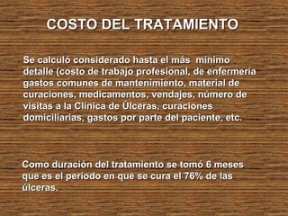 COSTO DEL TRATAMIENTOCOSTO DEL TRATAMIENTO
Se calculó considerado hasta el más mínimoSe calculó considerado hasta el más mínimo
detalle (costo de trabajo profesional, de enfermeríadetalle (costo de trabajo profesional, de enfermería
gastos comunes de mantenimiento, material degastos comunes de mantenimiento, material de
curaciones, medicamentos, vendajes, número decuraciones, medicamentos, vendajes, número de
visitas a la Clínica de Úlceras, curacionesvisitas a la Clínica de Úlceras, curaciones
domiciliarias, gastos por parte del paciente, etc.domiciliarias, gastos por parte del paciente, etc.
Como duración del tratamiento se tomó 6 mesesComo duración del tratamiento se tomó 6 meses
que es el período en que se cura el 76% de lasque es el período en que se cura el 76% de las
úlceras.úlceras.
 