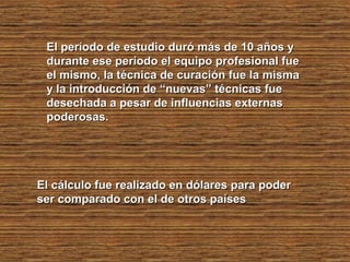El período de estudio duró más de 10 años yEl período de estudio duró más de 10 años y
durante ese período el equipo profesional fuedurante ese período el equipo profesional fue
el mismo, la técnica de curación fue la mismael mismo, la técnica de curación fue la misma
y la introducción de “nuevas” técnicas fuey la introducción de “nuevas” técnicas fue
desechada a pesar de influencias externasdesechada a pesar de influencias externas
poderosas.poderosas.
El cálculo fue realizado en dólares para poderEl cálculo fue realizado en dólares para poder
ser comparado con el de otros paísesser comparado con el de otros países
 