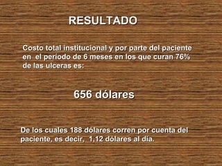 RESULTADORESULTADO
Costo total institucional y por parte del pacienteCosto total institucional y por parte del paciente
en el período de 6 meses en los que curan 76%en el período de 6 meses en los que curan 76%
de las ulceras es:de las ulceras es:
656 dólares656 dólares
De los cuales 188 dólares corren por cuenta delDe los cuales 188 dólares corren por cuenta del
paciente, es decir, 1,12 dólares al día.paciente, es decir, 1,12 dólares al día.
 