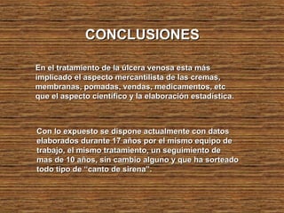 CONCLUSIONESCONCLUSIONES
En el tratamiento de la úlcera venosa esta másEn el tratamiento de la úlcera venosa esta más
implicado el aspecto mercantilista de las cremas,implicado el aspecto mercantilista de las cremas,
membranas, pomadas, vendas, medicamentos, etcmembranas, pomadas, vendas, medicamentos, etc
que el aspecto científico y la elaboración estadística.que el aspecto científico y la elaboración estadística.
Con lo expuesto se dispone actualmente con datosCon lo expuesto se dispone actualmente con datos
elaborados durante 17 años por el mismo equipo deelaborados durante 17 años por el mismo equipo de
trabajo, el mismo tratamiento, un seguimiento detrabajo, el mismo tratamiento, un seguimiento de
mas de 10 años, sin cambio alguno y que ha sorteadomas de 10 años, sin cambio alguno y que ha sorteado
todo tipo de “canto de sirena”.todo tipo de “canto de sirena”.
 
