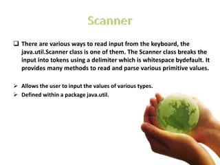  There are various ways to read input from the keyboard, the
java.util.Scanner class is one of them. The Scanner class breaks the
input into tokens using a delimiter which is whitespace bydefault. It
provides many methods to read and parse various primitive values.
 Allows the user to input the values of various types.
 Defined within a package java.util.
 