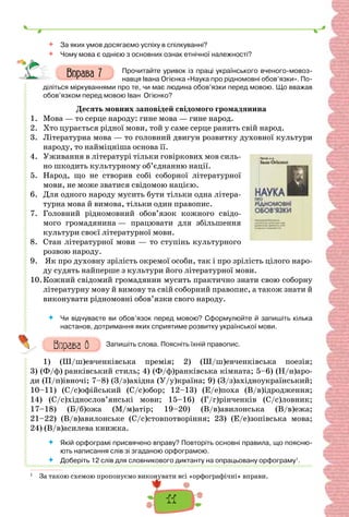 11
 За яких умов досягаємо успіху в спілкуванні?
 Чому мова є однією з основних ознак етнічної належності?
Прочитайте уривок із праці українського вченого-мовоз-
навця Івана Огієнка «Наука про рідномовні обов’язки». По-
діліться міркуваннями про те, чи має людина обов’язки перед мовою. Що вважав
обов’язком перед мовою Іван Огієнко?
Десять мовних заповідей свідомого громадянина
1. Мова — то серце народу: гине мова — гине народ.
2. Хто цурається рідної мови, той у саме серце ранить свій народ.
3. Літературна мова — то головний двигун розвитку духовної культури
народу, то найміцніша основа її.
4. Уживання в літературі тільки говіркових мов силь-
но шкодить культурному об’єднанню нації.
5. Народ, що не створив собі соборної літературної
мови, не може зватися свідомою нацією.
6. Для одного народу мусить бути тільки одна літера-
турна мова й вимова, тільки один правопис.
7. Головний рідномовний обов’язок кожного свідо-
мого громадянина — працювати для збільшення
культури своєї літературної мови.
8. Стан літературної мови — то ступінь культурного
розвою народу.
9. Як про духовну зрілість окремої особи, так і про зрілість цілого наро-
ду судять найперше з культури його літературної мови.
10.Кожний свідомий громадянин мусить практично знати свою соборну
літературну мову й вимову та свій соборний правопис, а також знати й
виконувати рідномовні обов’язки свого народу.
 Чи відчуваєте ви обов’язок перед мовою? Сформулюйте й запишіть кілька
настанов, дотримання яких сприятиме розвитку української мови.
Запишіть слова. Поясніть їхній правопис.
1) (Ш/ш)евченківська премія; 2) (Ш/ш)евченківська поезія;
3) (Ф/ф) ранківський стиль; 4) (Ф/ф)ранківська кімната; 5–6) (Н/н)аро-
ди (П/п)івночі; 7–8) (З/з)ахідна (У/у)країна; 9) (З/з)ахідноукраїнський;
10–11) (С/с)офійський (С/с)обор; 12–13) (Е/е)поха (В/в)ідродження;
14) (С/с)хіднослов’янські мови; 15–16) (Г/г)рінченків (С/с)ловник;
17–18) (Б/б)ожа (М/м)атір; 19–20) (В/в)авилонська (В/в)ежа;
21–22) (В/в)авилонське (С/с)стовпотворіння; 23) (Е/е)зопівська мова;
24) (В/в)асилева книжка.
 Якій орфограмі присвячено вправу? Повторіть основні правила, що поясню-
ють написання слів зі згаданою орфограмою.
 Доберіть 12 слів для словникового диктанту на опрацьовану орфограму1
.
1
За такою схемою пропонуємо виконувати всі «орфографічні» вправи.
 