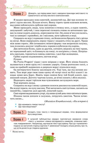 14
Тема 1 . Повторення й узагальнення вивченого
Доведіть, що перед вами текст, наводячи приклади змістового та
граматичного зв’язку між його компонентами.
Я щодня проходжу повз самотній, закинутий сад. Дві-три зелених те-
раси і група маслин. Більше нічого. Внизу горять трави власним вогнем,
над ними поблискують сріблом сиві корони.
Мимо проходять люди, тупа копитом в стежку осел, а садок самотіє,
запущений і забутий, і лиш перехожі сковзять очима по нетоптаних тра-
вах та сонце ходить довкола, пересуваючи тіні. Ось вони м’яко послались,
такі ж химерні і кривобокі, як і маслини, наче одбились в воді.
Спираюсь на мур і годинами стежу, як безшелесно бродять тіні з місця
на місце. Вони перерізують першу терасу і кидають сітку на другі. Трави
між ними горять. Або починають міняти форму: там вкоротили галузку,
там зіллялись докупи і підібгались чорним клубочком під корінь.
Два метелики білих, один за другим, злітають звідкись на тихі трави,
як черешневий цвіт; то блимнуть на сонці, то посіріють у тінях. Потріпа-
ють крильми, торкнеться самець самички, і далі йде залицяння.
Срібні корони подзвонюють листом вгорі.
Рушаю.
На Punta Fragara1
сідаю і наче впірнаю у море. Його ніжна блакить
наливається в мене крізь очі і сповняє ущерть. Сонце розтоплює скелі, а
само на крайнебі задивилось в дзеркало моря і підпалило воду.
Од нестерпучого блиску заплющую очі. Тоді чую, що під ногами шу-
мить. Там море дере свою синю одежу об гострі скелі на білі клапті і за-
кидає ними весь берег. Навіть через повіки бачу той білий клекіт, про-
низаний сонцем. Достоту чортова кухня, де вічно кипить і збіга молоко.
Надходять люди і тріском мов чужоземних заглушують море.
Тоді вертаюсь назад.
Спираюсь на мур і знову з дивним спокоєм дивлюся на самотній садок.
На зелені тераси, на купу маслин. Тіні витягають свої сустави, лягають на
інший бік, і виростає долі другий, лежачий садок.
Сивікоронивидзвонюютьугорі,піднимицілийденьтихосвітятьсятрави.
Пташка часом поскаче в галузках, потрусить хвостом. Часом почис-
тить носик…
(Михайло Коцюбинський, «На острові»)
 Що називають темою тексту?
 Що таке мікротема?
Складіть план тексту з попередньої вправи, чітко формулюючи
його мікротеми.
У сучасній публіцистиці нерідко трапляється вживання слова
«текст» у значенні «певна послідовність символів, сповнена зміс-
том; повідомлення». Наприклад, картина як текст про чужину. Про що «промовляє»
подана на наступній сторінці картина Т. Шевченка? Складіть кілька речень про те,
що хотів донести до глядача художник.
1
Назва мосту.
 