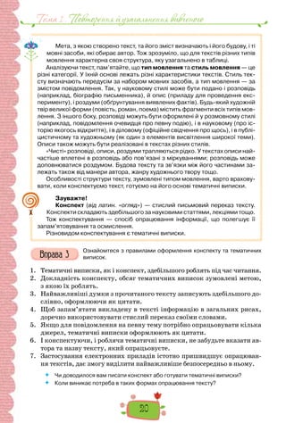 20
Тема 1 . Повторення й узагальнення вивченого
Мета, з якою створено текст, та його зміст визначають і його будову, і ті
мовні засоби, які обирає автор. Тож зрозуміло, що для текстів різних типів
мовлення характерна своя структура, яку узагальнено в таблиці.
Аналізуючи текст, пам’ятайте, що тип мовлення та стиль мовлення — це
різні категорії. У їхній основі лежать різні характеристики текстів. Стиль тек-
сту визначають передусім за набором мовних засобів, а тип мовлення — за
змістом повідомлення. Так, у науковому стилі може бути подано і розповідь
(наприклад, біографію письменника), й опис (приладу для проведення екс-
перименту), і роздуми (обґрунтування виявлених фактів). Будь-який художній
твір великої форми (повість, роман, поема) містить фрагменти всіх типів мов-
лення. З іншого боку, розповіді можуть бути оформлені й у розмовному стилі
(наприклад, повідомлення очевидця про певну подію), і в науковому (про іс-
торію якогось відкриття), і в діловому (офіційне свідчення про щось), і в публі-
цистичному та художньому (як один з елементів висвітлення широкої теми).
Описи також можуть бути реалізовані в текстах різних стилів.
«Чисті» розповіді, описи, роздуми трапляються рідко. У текстах описи най-
частіше вплетені в розповідь або пов’язані з міркуваннями; розповідь може
доповнюватися роздумом. Будова тексту та зв’язки між його частинами за-
лежать також від манери автора, жанру художнього твору тощо.
Особливості структури тексту, зумовлені типом мовлення, варто врахову-
вати, коли конспектуємо текст, готуємо на його основі тематичні виписки.
Зауважте!
Конспект (від латин. «огляд») — стислий письмовий переказ тексту.
Конспекти складають здебільшого за науковими статтями, лекціями тощо.
Тож конспектування — спосіб опрацювання інформації, що полегшує її
запам’ятовування та осмислення.
Різновидом конспектування є тематичні виписки.
Ознайомтеся з правилами оформлення конспекту та тематичних
виписок.
1. Тематичні виписки, як і конспект, здебільшого роблять під час читання.
2. Докладність конспекту, обсяг тематичних виписок зумовлені метою,
з якою їх роблять.
3. Найважливіші думки з прочитаного тексту записують здебільшого до-
слівно, оформлюючи як цитати.
4. Щоб запам’ятати викладену в тексті інформацію в загальних рисах,
доречно використовувати стислий переказ своїми словами.
5. Якщо для повідомлення на певну тему потрібно опрацьовувати кілька
джерел, тематичні виписки оформлюють як цитати.
6. І конспектуючи, і роблячи тематичні виписки, не забудьте вказати ав-
тора та назву тексту, який опрацьовуєте.
7. Застосування електронних приладів істотно пришвидшує опрацюван-
ня текстів, дає змогу виділити найважливіше безпосередньо в ньому.
 Чи доводилося вам писати конспект або готувати тематичні виписки?
 Коли виникає потреба в таких формах опрацювання тексту?
 