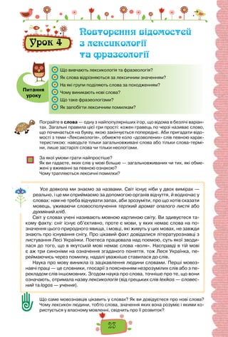 23
Пограйте в слова — одну з найпопулярніших ігор, що відома в безлічі варіан-
тах. Загальні правила цієї гри прості: кожен гравець по черзі називає слово,
що починається на букву, якою закінчується попереднє. Аби пригадати відо-
мості з теми «Лексикологія», обмежте коло «дозволених» слів певною харак-
теристикою: наводьте тільки загальновживані слова або тільки слова-термі-
ни, лише застарілі слова чи тільки неологізми.
За якої умови грати найпростіше?
Як ви гадаєте, яких слів у мові більше — загальновживаних чи тих, які обме-
жені у вживанні за певною ознакою?
Чому трапляються лексичні помилки?
Усе довкола ми знаємо за назвами. Світ існує ніби у двох вимірах —
реально, і це ми сприймаємо за допомогою органів відчуття, й водночас у
словах: нам не треба відчувати запах, аби зрозуміти, про що хотів сказати
мовець, уживаючи словосполучення терпкий аромат опалого листя або
духмяний хліб.
Світ у словах учені називають мовною картиною світу. Ви здивуєтеся та-
кому факту: сніг існує об’єктивно, проте є мови, у яких немає слова на по-
значення цього природного явища, і мовці, які живуть у цих мовах, не завжди
знають про існування снігу. Про цікавий факт довідалися літературознавці з
листування Лесі Українки. Поетеса працювала над поемою, суть якої зводи-
лася до того, що в якутській мові немає слова «воля». Насправді в тій мові
є аж три синоніми на означення згаданого поняття. тож Леся Українка, пе-
реймаючись через помилку, надалі уважніше ставилася до слів.
Наука про мову виникла із зацікавлення людини словами. Перші мовоз-
навчі праці — це словники, глосарії з поясненням незрозумілих слів або з пе-
рекладом слів іншомовних. Згодом наука про слова, точніше про те, що вони
означають, отримала назву лексикологія (від грецьких слів lexikos — словес-
ний та logos — учення).
Що саме мовознавців цікавить у словах? Як ви довідуєтеся про нові слова?
Чому лексикон людини, тобто слова, значення яких вона розуміє і якими ко-
ристується у власному мовленні, свідчить про її розвиток?
Урок 4
Повторення відомостей
з лексикології
та фразеології
Питання
уроку
Що вивчають лексикологія та фразеологія?
Як слова відрізняються за лексичним значенням?
На які групи поділяють слова за походженням?
Чому виникають нові слова?
Що таке фразеологізми?
Як запобігти лексичним помилкам?
 