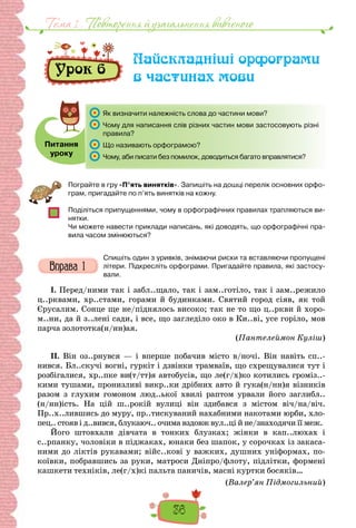 36
Тема 1 . Повторення й узагальнення вивченого
Урок 6
Найскладніші орфограми
в частинах мови
Питання
уроку
Як визначити належність слова до частини мови?
Чому для написання слів різних частин мови застосовують різні
правила?
Що називають орфограмою?
Чому, аби писати без помилок, доводиться багато вправлятися?
Пограйте в гру «П’ять винятків». Запишіть на дошці перелік основних орфо-
грам, пригадайте по п’ять винятків на кожну.
Поділіться припущеннями, чому в орфографічних правилах трапляються ви-
нятки.
Чи можете навести приклади написань, які доводять, що орфографічні пра-
вила часом змінюються?
Спишіть один з уривків, знімаючи риски та вставляючи пропущені
літери. Підкресліть орфограми. Пригадайте правила, які застосу-
вали.
I. Перед/ними так і забл..щало, так і зам..готіло, так і зам..режило
ц..рквами, хр..стами, горами й будинками. Святий город сіяв, як той
Єрусалим. Сонце ще не/піднялось високо; так не то що ц..ркви й хоро-
м..ни, да й з..лені сади, і все, що загледіло око в Ки..ві, усе горіло, мов
парча золототка(н/нн)ая.
(Пантелеймон Куліш)
II. Він оз..рнувся — і вперше побачив місто в/ночі. Він навіть сп..-
нився. Бл..скучі вогні, гуркіт і дзвінки трамваїв, що схрещувалися тут і
розбігалися, хр..пке ви(т/тт)я автобусів, що ле(г/х)ко котились громіз..-
кими тушами, пронизливі викр..ки дрібних авто й гука(н/нн)я візників
разом з глухим гомоном люд..ької хвилі раптом урвали його заглибл..
(н/нн)ість. На цій ш..рокій вулиці він здибався з містом віч/на/віч.
Пр..х..лившись до муру, пр..тискуваний нахабними накотами юрби, хло-
пец.. стояв і д..вився, блукаюч.. очима вздовж вул..ці й не/знаходячи її меж.
Його штовхали дівчата в тонких блузках; жінки в кап..люхах і
с..рпанку, чоловіки в піджаках, юнаки без шапок, у сорочках із закаса-
ними до ліктів рукавами; війс..кові у важких, душних уніформах, по-
коївки, побравшись за руки, матроси Дніпро/флоту, підлітки, формені
кашкети техніків, ле(г/х)кі пальта паничів, масні куртки босяків…
(Валер’ян Підмогильний)
 