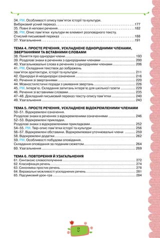 5
34. РМ. Особливості опису пам’яток історії та культури.
Вибірковий усний переказ. . . . . . . . . . . . . . . . . . . . . . . . . . . . . . . . . . . . . . . . . . . .177
35. Повні й неповні речення. . . . . . . . . . . . . . . . . . . . . . . . . . . . . . . . . . . . . . . . . . .182
36. РМ. Опис пам’ятки культури як елемент розповідного тексту.
Стислий письмовий переказ . . . . . . . . . . . . . . . . . . . . . . . . . . . . . . . . . . . . . . . . .188
37. Узагальнення. . . . . . . . . . . . . . . . . . . . . . . . . . . . . . . . . . . . . . . . . . . . . . . . . . . .191
ТЕМА 4. ПРОСТЕ РЕЧЕННЯ, УСКЛАДНЕНЕ ОДНОРІДНИМИ ЧЛЕНАМИ,
ЗВЕРТАННЯМИ ТА ВСТАВНИМИ СЛОВАМИ
38. Поняття про однорідні члени.................................................................... 193
39. Розділові знаки в реченнях з однорідними членами ................................. 200
40. Узагальнювальні слова в реченнях з однорідними членами...................... 206
41. РМ. Складання текстівок до зображень
пам’яток архітектури, історії та культури........................................................ 211
42. Однорідні й неоднорідні означення .......................................................... 216
43. Речення зі звертаннями ........................................................................... 220
44. Мовностилістичні поради з уживання звертань ........................................ 226
45. РМ. Інтерв’ю. Складання запитань інтерв’ю для шкільної газети .............. 229
46. Речення зі вставними словами................................................................. 235
47–48. Докладний письмовий переказ тексту-опису пам’ятки ....................... 240
49. Узагальнення........................................................................................... 243
ТЕМА 5. ПРОСТЕ РЕЧЕННЯ, УСКЛАДНЕНЕ ВІДОКРЕМЛЕНИМИ ЧЛЕНАМИ
50–51. Відокремлені означення.
Розділові знаки в реченнях з відокремленими означеннями .......................... 246
52–53. Відокремлені прикладки.
Розділові знаки з відокремленими прикладками............................................ 252
54–55. РМ. Твір-опис пам’ятки історії та культури .......................................... 256
56–57. Відокремлені обставини. Відокремлювані уточнювальні члени .......... 259
58. Відокремлені додатки .............................................................................. 262
59. РМ. Особливості побудови оповідання.
Складання оповідання за поданим сюжетом.................................................. 264
60. Узагальнення........................................................................................... 269
ТЕМА 6. ПОВТОРЕННЯ Й УЗАГАЛЬНЕННЯ
61. Cинтаксис словосполучення ........................................................................... 272
62. Класифікація речень ....................................................................................... 274
63. Синоніміка простих речень.............................................................................. 278
64. Виражальні можливості ускладнених речень................................................... 281
65. Підсумковий урок-гра ..................................................................................... 284
 