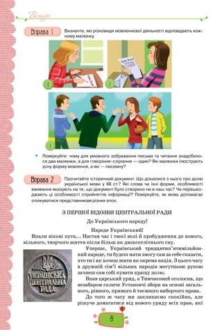 8
Вступ
Визначте, які різновиди мовленнєвої діяльності відповідають кож-
ному малюнку.
 Поміркуйте: чому для умовного зображення письма та читання знадобило-
ся два малюнки, а для говоріння–слухання — один? Які малюнки ілюструють
усну форму мовлення, а які — писемну?
Прочитайте історичний документ. Що дізналися з нього про долю
української мови у XX ст.? Які слова чи їхні форми, особливості
вживання вказують на те, що документ було створено не в наш час? Чи перешко-
джають ці особливості сприйняттю інформації? Поміркуйте, як мова допомагає
спілкуватися представникам різних епох.
З ПЕРШОЇ ВІДОЗВИ ЦЕНТРАЛЬНОЇ РАДИ
До Українського народу!
Народе Український!
Впали вікові пута... Настав час і твоєї волі й пробудження до нового,
вільного, творчого життя після більш як двохсотлітнього сну.
Уперше, Український тридцятип’ятимільйон-
ний народе, ти будеш мати змогу сам за себе сказати,
хто ти і як хочеш жити як окрема нація. З цього часу
в дружній сім’ї вільних народів могутньою рукою
зачнеш сам собі кувати кращу долю.
Впав царський уряд, а Тимчасовий оголосив, що
незабаром скличе Установчі збори на основі загаль-
ного, рівного, прямого й таємного виборчого права.
До того ж часу ми закликаємо спокійно, але
рішуче домагатися від нового уряду всіх прав, які
 