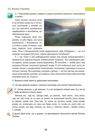 15
9. І. Прочитайте уривок, знайдіть у ньому синоніми й визначте, з якою метою
їх ужито.
Сива пелена заслала поле,
й ця пелена схожа на м’якень-
кий, розсіяний у повітрі по-
піл, що тремтить, коливається,
пере­буваючи в постійному не-
збагненному русі…
Річка втратила свою вчо-
рашню голубу барву, що мала
насиченість і бездонність не­
оглядного неба, й тепер у пла-
ских берегах тече сумовита
вода. Тече в безпросвітній своїй приреченості, сіра, безбарвна, — де ж її
недавнє кольорове буйство, гаряча пристрасть голубизни?
І — ліс. Саме в лісі найвиразніше видно всю грізну невідворотність і
неминучість ворожої навали, пойменованої туманом. Тут завойоване кож-
не дерево, кожен кущик, кожна бадилинка. Й повсюдно — мовби дим і чад
недавньої битви, могутньої кривавої чвари. У січі подертий одяг густо за-
стелив землю і поодинокими клаптиками, стьожками, стрічками неквапно
сіється і сіється. Ці клаптики, стьожки, стрічки — зів’ялі листки, що напов-
нили довколишнє повітря, що творять у його відчутній товщі свій нелегкий
останній політ (Є. Гуцало).
	 ІІ. Виділені слова замініть доречними синонімами.
	 ІІІ. За цим зразком складіть і запишіть розповідь про осінній туманний день.
10. Слова запишіть у дві колонки: 1) у які вставлено м’який знак; 2) у які не
треба вставляти м’якого знака.
Зненац..ка, лар..ок, уйгурс..кий, дз..вякати, знат..ність, звіл..нити,
лар..ки, (на) стеж..ці, (у) мис..ці, винос..ся (наказовий спосіб), ущіл..нення,
ус..мішка, камін..чик, Тан..чин, (у) жмен..ці, путивл..ський, уман..ський,
розріс..ся, вгомониш..ся, їдал..ня, брин..чати, (в) колис..ці, освіт..ній, ве-
летен..ський, різ..бяр, осмілят..ся, ател..є, (багато) облич.., безбат..ченко,
т..мяний.
	 З других букв (слів, що в дужках, не враховувати) прочитаєте вислів Ґалілео
Ґалілея.
§ 2. Лексика. Синоніми
 