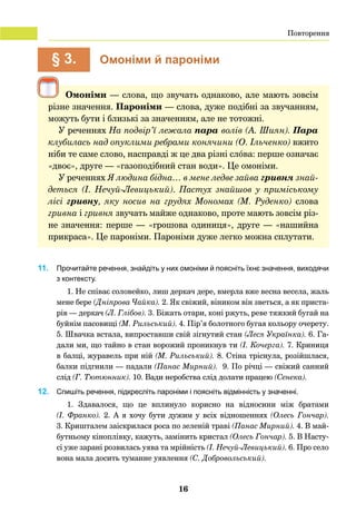 16
	 § 3.	 Омоніми й пароніми
Омоніми — слова, що звучать однаково, але мають зовсім
різне значення. Пароніми — слова, дуже подібні за звучанням,
можуть бути і близькі за значенням, але не тотожні.
У реченнях На подвір’ї лежала пара волів (А. Шиян). Пара
клубилась над опуклими ребрами конячини (О. Ільченко) вжито
ніби те саме слово, насправді ж це два різні слóва: перше означає
«двоє», друге — «газоподібний стан води». Це омоніми.
У реченнях Я людина бідна… в мене ледве зайва гривня знай-
деться (І.  Нечуй-Левицький). Пастух знайшов у приміському
лісі гривну, яку носив на грудях Мономах (М.  Руденко) слова
гривна і гривня звучать майже однаково, проте мають зовсім різ-
не значення: перше — «грошова одиниця», друге — «нашийна
прикраса». Це пароніми. Пароніми дуже легко можна сплутати.
11. 	 Прочитайте речення, знайдіть у них омоніми й поясніть їхнє значення, виходячи
з контексту.
1. Не співає соловейко, лиш деркач дере, вмерла вже весна весела, жаль
мене бере (Дніпрова Чайка). 2. Як свіжий, віником він зветься, а як приста-
рів — деркач (Л. Глібов). 3. Біжать отари, коні ржуть, реве тяжкий бугай на
буйнім пасовищі (М. Рильський). 4. Пір’я болотного бугая кольору очерету.
5. Швачка встала, випроставши свій зігнутий стан (Леся Українка). 6. Га-
дали ми, що тайно в стан ворожий проникнув ти (І. Кочерга). 7. Криниця
в балці, журавель при ній (М. Рильський). 8. Стіна тріснула, розійшлася,
балки підгнили — падали (Панас Мирний). 9. По річці — свіжий санний
слід (Г. Тютюнник). 10. Вади неробства слід долати працею (Сенека).
12.	 Спишіть речення, підкресліть пароніми і поясніть відмінність у значенні.
1. Здавалося, що це вплинуло корисно на відносини між братами
(І. Франко). 2. А я хочу бути дужим у всіх відношеннях (Олесь Гончар).
3. Кришталем заіскрилася роса по зеленій траві (Панас Мирний). 4. В май-
бутньому кіноплівку, кажуть, замінить кристал (Олесь Гончар). 5. В Насту-
сі уже зарані розвилась уява та мрійність (І. Нечуй-Левицький). 6. Про село
вона мала досить туманне уявлення (С. Добровольський).
Повторення
 