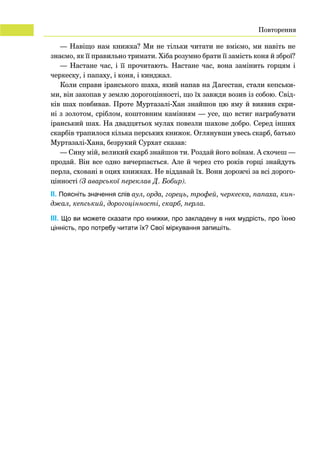 22
— Навіщо нам книжка? Ми не тільки читати не вміємо, ми навіть не
знаємо, як її правильно тримати. Хіба розумно брати її замість коня й зброї?
— Настане час, і її прочитають. Настане час, вона замінить горцям і
черкеску, і папаху, і коня, і кинджал.
Коли справи іранського шаха, який напав на Дагестан, стали кепськи-
ми, він закопав у землю дорогоцінності, що їх завжди возив із собою. Свід-
ків шах повбивав. Проте Муртазалі-Хан знайшов цю яму й виявив скри-
ні з золотом, сріблом, коштовним камінням — усе, що встиг награбувати
іранський шах. На двадцятьох мулах повезли шахове добро. Серед інших
скарбів трапилося кілька перських книжок. Оглянувши увесь скарб, батько
Муртазалі-Хана, безрукий Сурхат сказав:
— Сину мій, великий скарб знайшов ти. Роздай його воїнам. А схочеш —
продай. Він все одно вичерпається. Але й через сто років горці знайдуть
перла, сховані в оцих книжках. Не віддавай їх. Вони дорожчі за всі дорого-
цінності (З аварської переклав Д. Бобир).
	 ІІ. Поясніть значення слів аул, орда, горець, трофей, черкеска, папаха, кин­
джал, кепський, дорогоцінності, скарб, перла.
	 ІII. Що ви можете сказати про книжки, про закладену в них мудрість, про їхню
цінність, про потребу читати їх? Свої міркування запишіть.
Повторення
 