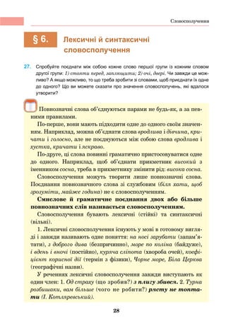 28
	 § 6.	 Лексичні й синтаксичні
словосполучення
27. 	 Спробуйте поєднати між собою кожне слово першої групи із кожним словом
другої групи: 1) стояти перед, заплющити; 2) очі, двері. Чи завжди це мож-
ливо? А якщо можливо, то що треба зробити зі словами, щоб приєднати їх одне
до одного? Що ви можете сказати про значення словосполучень, які вдалося
утворити?
Повнозначні слова об’єднуються парами не будь-як, а за пев-
ними правилами.
По-перше, вони мають підходити одне до одного своїм значен-
ням. Наприклад, можна об’єднати слова вродлива і дівчина, кри-
чати і голосно, але не поєднуються між собою слова вродлива і
хустка, кричати і яскраво.
По-друге, ці слова повинні граматично пристосовуватися одне
до одного. Наприклад, щоб об’єднати прикметник високий з
іменником сосна, треба в прикметнику змінити рід: висока сосна.
Словосполучення можуть творити лише повнозначні слова.
Поєднання повнозначного слова зі службовим (біля хати, щоб
зрозуміти, майже година) не є словосполученням.
Смислове й граматичне поєднання двох або більше
повнозначних слів називається словосполученням.
Словосполучення бувають лексичні (стійкі) та синтаксичні
(вільні).
1. Лексичні словосполучення існують у мові в готовому вигля-
ді і завжди називають одне поняття: на носі зарубати (запам’я-
тати), з доброго дива (безпричинно), море по коліна (байдуже),
і вдень і вночі (постійно), куряча сліпота (хвороба очей), коефі-
цієнт корисної дії (термін з фізики), Чорне море, Біла Церква
(географічні назви).
У реченнях лексичні словосполучення завжди виступають як
один член: 1. Од страху (що зробив?) з плигу збився. 2. Турна
розбишаки, вам більше (чого не робити?) рясту не топта-
ти (І. Котляревський).
Словосполучення
 