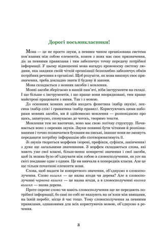3
Дорогі восьмикласники!
Мова — це не просто звуки, а певним чином організована система
пов’язаних між собою елементів, кожен з яких має своє призначення,
діє за певними правилами і тим забезпечує точну передачу потрібної
інформації. У цьому відношенні мова нагадує кровоносну систему лю-
дини, яка завдяки своїй чіткій організації безпохибно забезпечує обмін
потрібних речовин в організмі. Щоб розуміти, як мова виконує своє при-
значення, треба докладно знати її будову й закони.
Мова складається з мовних засобів і мовлення.
Мовні засоби зберігаємо в нашій пам’яті, ніби інструменти на складі.
І що більше є інструментів, і що краще вони впорядковані, тим краще
майстрові працювати з ними. Так і з мовою.
До основних мовних засобів входять фонетика (набір звуків), лек-
сика (набір слів) і граматика (набір правил). Користуючись цими набо-
рами мовних засобів, ми й здійснюємо мовлення — розповідаємо про
щось, запитуємо, спонукаємо до чогось, творимо тексти.
Мовлення теж не хаотичне, воно має свою логічну структуру. Почи-
нається воно з окремих звуків. Звуки повинні бути чіткими й розпізна-
ваними і точно позначатися буквами на письмі, інакше вони не зможуть
передавати потрібну інформацію або спотворюватимуть її.
Зі звуків творяться морфеми (корені, префікси, суфікси, закінчення)
з дуже ще загальними значеннями. З морфем складаються слова, які
мають уже свої власні, більш-менш конкретні значення і свої засоби,
щоб їх можна було об’єднувати між собою в словосполучення, як усе на
світі поєднане одне з одним. Це ви вивчали в попередніх класах. Але це
ще тільки початкові елементи мови.
Слова, щоб надати їм конкретного значення, об’єднуємо в словоспо-
лучення. Слово вишня — це назва ягоди чи дерева? Але в словоспо-
лученні червона вишня — це назва ягоди, а в словосполученні висока
вишня — назва дерева.
Проте окреме слово чи навіть словосполучення ще не передають по-
трібної інформації, бо самі по собі не вказують на зв’язки між явищами,
на їхній перебіг, місце й час тощо. Тому словосполучення за певними
правилами, однаковими для всіх користувачів мовою, об’єднуємо в ре-
чення.
 