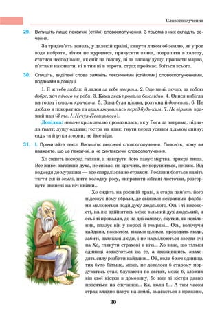 30
29. 	 Випишіть лише лексичні (стійкі) словосполучення. З трьома з них складіть ре-
чення.
За тридев’ять земель, у далекій країні, кинути лихом об землю, як у рот
води набрати, нічим не журитися, прикусити язика, потрапити в халепу,
статися несподівано, як сніг на голову, ні за цапову душу, пропасти марно,
п’ятами накивати, ні в тин ні в ворота, страх проймає, боїться всього.
30. 	 Спишіть, виділені слова замініть лексичними (стійкими) словосполученнями,
поданими в довідці.
1. Я ж тебе люблю й ладен за тебе вмерти. 2. Оце мені, дочко, за тобою
добре, хоч нічого не роби. 3. Кума десь пропала безслідно. 4. Онися вибігла
на город і стала кричати. 5. Вона була цікава, розумна й дотепна. 6. Не
люблю я покорятись та принижуватись перед будь-ким. 7. Не вірить вра-
жий пан (З тв. І. Нечуя-Левицького).
Довідка: неначе крізь землю провалилась; як у Бога за дверима; підня-
ла ґвалт; душу оддати; гостра на язик; гнути перед усяким дідьком спину;
сядь та й руки згорни; не йме віри.
31. 	 І. Прочитайте текст. Випишіть лексичні словосполучення. Поясніть, чому ви
вважаєте, що це лексичні, а не синтаксичні словосполучення.
Хо сидить посеред галяви, а навкруги його панує мертва, прикра тиша.
Все живе, затаївши духа, не співає, не кричить, не ворушиться, не жиє. Від
ведмедя до мурашки — все спаралізоване страхом. Рослини бояться навіть
тягти сік із землі, пити холодну росу, виправити зібгані листочки, розгор-
нути звинені на ніч квітки...
Хо сидить на росяній траві, а стара пам’ять його
підсовує йому образи, де свіжими яскравими фарба-
ми малюються події духу людського. Ось і ті високо-
сті, на які здійнятись може вільний дух людський, а
ось і ті провалля, де на дні самому, скутий, як невіль-
ник, плазує він у поросі й темряві... Ось, волочучи
кайдани, покволом, віками цілими, проходять люди,
забиті, залякані люди, і не насмілюються звести очі
на Хо, глянути страхові в вічі... Хо знає, що тільки
одиниці зважуються на се, а зважившись, знахо-
дять силу розбити кайдани... Ой, коли б хоч одиниць
тих було більше, може, не довелося б старому мор-
дуватись отак, блукаючи по світах, може б, зложив
він свої кістки в домовину, бо вже ті кістки давно
просяться на спочинок... Ех, коли б... А тим часом
страх владно панує на землі, змагається з приязню,
Словосполучення
 
