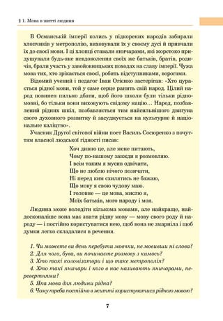 7
В Османській імперії колись у підкорених народів забирали
хлопчиків у метрополію, виховували їх у своєму дусі й привчали
їх до своєї мови. І ці хлопці ставали яничарами, які жорстоко при-
душували будь-яке невдоволення своїх же батьків, братів, роди-
чів, брали участь у завойовницьких походах на славу імперії. Чужа
мова тих, хто зрікається своєї, робить відступниками, ворогами.
Відомий учений і педагог Іван Огієнко застерігав: «Хто цура-
ється рідної мови, той у саме серце ранить свій народ. Цілий на-
род повинен пильно дбати, щоб його школи були тільки рідно-
мовні, бо тільки вони виховують свідому націю… Народ, позбав-
лений рідних шкіл, позбавляється тим найсильнішого двигуна
свого духовного розвитку й засуджується на культурне й націо-
нальне каліцтво».
Учасник Другої світової війни поет Василь Сосюренко з почут-
тям власної людської гідності писав:
Хоч дивно це, але мене питають,
Чому по-нашому завжди я розмовляю.
І всім таким я мусив одвічати,
Що не люблю нічого позичати,
Ні перед ким схилятись не бажаю,
Що мову я свою чудову маю.
І головне — це мова, мислю я,
Моїх батьків, мого народу і моя.
Людина може володіти кількома мовами, але найкраще, най-
досконаліше вона має знати рідну мову — мову свого роду й на-
роду — і постійно користуватися нею, щоб вона не змарніла і щоб
думки легко складалися в речення.
1. Чи можете ви день перебути мовчки, не мовивши ні слова?
2. Для чого, бува, ви починаєте розмову з кимось?
3. Хто такі колонізатори і що таке метрополія?
4. Хто такі яничари і кого в нас називають яничарами, пе-
ревертнями?
5. Яка мова для людини рідна?
6. Чому треба постійно в житті користуватися рідною мовою?
§ 1. Мова в житті людини
 