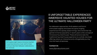 As Halloween approaches, thrill-seekers and horror
enthusiasts eagerly anticipate the spine-tingling
experiences this spooky season brings. One trend that has
gained immense popularity in recent years is the concept of
immersive haunted houses. These attractions take the
traditional haunted house experience to a whole new level,
offering visitors an interactive and unforgettable journey
into the heart of darkness.
8 UNFORGETTABLE EXPERIENCES
IMMERSIVE HAUNTED HOUSES FOR
THE ULTIMATE HALLOWEEN PARTY
www.jfiproductions.com
Contact Us
We'll explore eight reasons immersive haunted
houses have become a must-visit for those
looking to take their Halloween celebrations to
the next level.
 