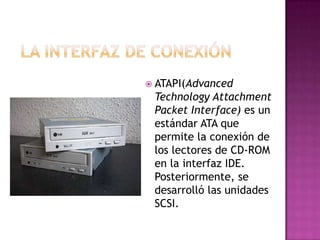  ATAPI(Advanced
 Technology Attachment
 Packet Interface) es un
 estándar ATA que
 permite la conexión de
 los lectores de CD-ROM
 en la interfaz IDE.
 Posteriormente, se
 desarrolló las unidades
 SCSI.
 