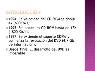  1994. La velocidad del CD-ROM se dobla
  4x (600Kb/s).
 1995. Se lanzan los CD-ROM hasta de 12X
  (1800 Kb/s).
 1997. Se extiende el soporte CDRW y
  comienza la revolución del DVD (4,7 Gb
  de información).
 Desde 1998. El desarrollo del DVD es
  imparable.
 