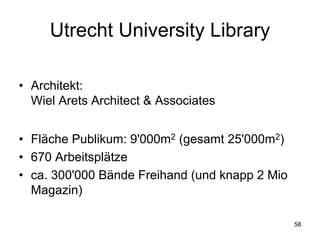 Utrecht University Library

• Architekt:
  Wiel Arets Architect & Associates


• Fläche Publikum: 9'000m2 (gesamt 25'000m2)
• 670 Arbeitsplätze
• ca. 300'000 Bände Freihand (und knapp 2 Mio
  Magazin)

                                                58
 