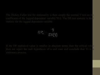 The Dickey-Fuller test for stationarity is then simply the normal 't' test on the 
coefficient of the lagged dependent variable Yt-I. The DF-test statistic is the t 
statistic for the lagged dependent variable. 
If the DF statistical value is smaller in absolute terms than the critical value 
then we reject the null hypothesis of a unit root and conclude that Yt is a 
stationary process. 
 