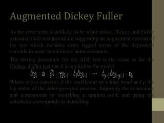 Augmented Dickey Fuller 
As the error term is unlikely to be white noise, Dickey and Fuller 
extended their test procedure suggesting an augmented version of 
the test which includes extra lagged terms of the dependent 
variable in order to eliminate autocorrelation. 
The testing procedure for the ADF test is the same as for the 
Dickey–Fuller test but it is applied to the model 
Where α is a constant, β the coefficient on a time trend and ρ the 
lag order of the autoregressive process. Imposing the constraints 
and corresponds to modelling a random walk and using the 
constraint corresponds to modelling. 
 