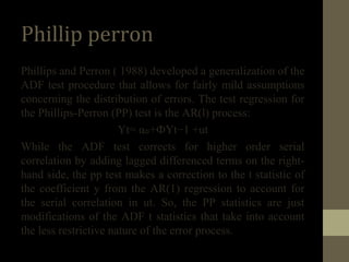 Phillip perron 
Phillips and Perron ( 1988) developed a generalization of the 
ADF test procedure that allows for fairly mild assumptions 
concerning the distribution of errors. The test regression for 
the Phillips-Perron (PP) test is the AR(l) process: 
Yt= αₒ+ФYt−1 +ut 
While the ADF test corrects for higher order serial 
correlation by adding lagged differenced terms on the right-hand 
side, the pp test makes a correction to the t statistic of 
the coefficient y from the AR(1) regression to account for 
the serial correlation in ut. So, the PP statistics are just 
modifications of the ADF t statistics that take into account 
the less restrictive nature of the error process. 
 
