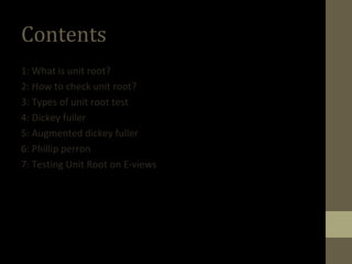 Contents 
1: What is unit root? 
2: How to check unit root? 
3: Types of unit root test 
4: Dickey fuller 
5: Augmented dickey fuller 
6: Phillip perron 
7: Testing Unit Root on E-views 
 
