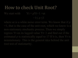 How to check Unit Root? 
We start with Yt = ρYt−1 +ut 
−1≤ ρ ≤1 
where ut is a white noise error term. We know that if ρ 
=1, that is the case of the unit root, which we know is a 
non-stationary stochastic process. Then we simply 
regress Yt on its lagged value Yt−1 and find out if the 
estimated ρ is statistically equal to 1? If it is, then Yt is 
nonstationary. This is the general idea behind the unit 
root test of stationarity. 
 