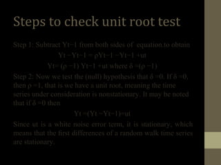 Steps to check unit root test 
Step 1: Subtract Yt−1 from both sides of equation.to obtain 
Yt −Yt−1 = ρYt−1 −Yt−1 +ut 
Yt= (ρ −1) Yt−1 +ut where δ =(ρ −1) 
Step 2: Now we test the (null) hypothesis that δ =0. If δ =0, 
then ρ =1, that is we have a unit root, meaning the time 
series under consideration is nonstationary. It may be noted 
that if δ =0 then 
Yt =(Yt −Yt−1)=ut 
Since ut is a white noise error term, it is stationary, which 
means that the first differences of a random walk time series 
are stationary. 
 