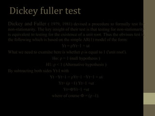 Dickey fuller test 
Dickey and Fuller ( 1979, 1981) devised a procedure to formally test for 
non-stationarity. The key insight of their test is that testing for non-stationarity 
is equivalent to testing for the existence of a unit root. Thus the obvious test is 
the following which is based on the simple AR(1) model of the form: 
Yt = ρYt−1 + ut 
What we need to examine here is whether ρ is equal to 1 ('unit root'). 
Ho: ρ = 1 (null hypothesis ) 
H1: ρ < 1 (Alternative hypothesis ) 
By subtracting both sides Yt-I with 
Yt −Yt−1 = ρYt−1 −Yt−1 + ut 
Yt= (ρ −1) Yt−1 +ut 
Yt=ФYt−1 +ut 
where of course Ф = (ρ -1). 
 