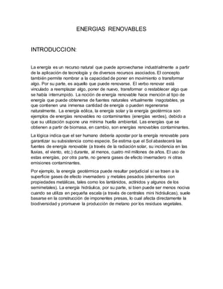 ENERGIAS RENOVABLES
INTRODUCCION:
La energía es un recurso natural que puede aprovecharse industrialmente a partir
de la aplicación de tecnología y de diversos recursos asociados. El concepto
también permite nombrar a la capacidad de poner en movimiento o transformar
algo. Por su parte, es aquello que puede renovarse. El verbo renovar está
vinculado a reemplazar algo, poner de nuevo, transformar o restablecer algo que
se había interrumpido. La noción de energía renovable hace mención al tipo de
energía que puede obtenerse de fuentes naturales virtualmente inagotables, ya
que contienen una inmensa cantidad de energía o pueden regenerarse
naturalmente. La energía eólica, la energía solar y la energía geotérmica son
ejemplos de energías renovables no contaminantes (energías verdes), debido a
que su utilización supone una mínima huella ambiental. Las energías que se
obtienen a partir de biomasa, en cambio, son energías renovables contaminantes.
La lógica indica que el ser humano debería apostar por la energía renovable para
garantizar su subsistencia como especie. Se estima que el Sol abastecerá las
fuentes de energía renovable (a través de la radiación solar, su incidencia en las
lluvias, el viento, etc.) durante, al menos, cuatro mil millones de años. El uso de
estas energías, por otra parte, no genera gases de efecto invernadero ni otras
emisiones contaminantes.
Por ejemplo, la energía geotérmica puede resultar perjudicial si se traen a la
superficie gases de efecto invernadero y metales pesados (elementos con
propiedades metálicas, tales como los lantánidos, actínidos y algunos de los
semimetales). La energía hidráulica, por su parte, si bien puede ser menos nociva
cuando se utiliza en pequeña escala (a través de centrales mini hidráulicas), suele
basarse en la construcción de imponentes presas, lo cual afecta directamente la
biodiversidad y promueve la producción de metano por los residuos vegetales.
 