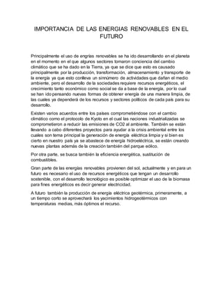 IMPORTANCIA DE LAS ENERGIAS RENOVABLES EN EL
FUTURO
Principalmente el uso de engrías renovables se ha ido desarrollando en el planeta
en el momento en el que algunos sectores tomaron conciencia del cambio
climático que se ha dado en la Tierra, ya que se dice que esto es causado
principalmente por la producción, transformación, almacenamiento y transporte de
la energía ya que esto conlleva un sinnúmero de actividades que dañan el medio
ambiente, pero el desarrollo de la sociedades requiere recursos energéticos, el
crecimiento tanto económico como social se da a base de la energía, por lo cual
se han ido pensando nuevas formas de obtener energía de una manera limpia, de
las cuales ya dependerá de los recursos y sectores políticos de cada país para su
desarrollo.
Existen varios acuerdos entre los países comprometiéndose con el cambio
climático como el protocolo de Kyoto en el cual las naciones industrializadas se
comprometieron a reducir las emisiones de CO2 al ambiente. También se están
llevando a cabo diferentes proyectos para ayudar a la crisis ambiental entre los
cuales son tema principal la generación de energía eléctrica limpia y si bien es
cierto en nuestro país ya se abastece de energía hidroeléctrica, se están creando
nuevas plantas además de la creación también del parque eólico.
Por otra parte, se busca también la eficiencia energética, sustitución de
combustibles.
Gran parte de las energías renovables provienen del sol, actualmente y en para un
futuro es necesario el uso de recursos energéticos que tengan un desarrollo
sostenible, con el desarrollo tecnológico es posible optimizar el uso de la biomasa
para fines energéticos es decir generar electricidad.
A futuro también la producción de energía eléctrica geotérmica, primeramente, a
un tiempo corto se aprovechará los yacimientos hidrogeotérmicos con
temperaturas medias, más óptimos el recurso.
 