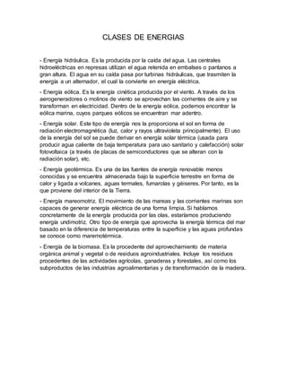 CLASES DE ENERGIAS
- Energía hidráulica. Es la producida por la caída del agua. Las centrales
hidroeléctricas en represas utilizan el agua retenida en embalses o pantanos a
gran altura. El agua en su caída pasa por turbinas hidráulicas, que trasmiten la
energía a un alternador, el cual la convierte en energía eléctrica.
- Energía eólica. Es la energía cinética producida por el viento. A través de los
aerogeneradores o molinos de viento se aprovechan las corrientes de aire y se
transforman en electricidad. Dentro de la energía eólica, podemos encontrar la
eólica marina, cuyos parques eólicos se encuentran mar adentro.
- Energía solar. Este tipo de energía nos la proporciona el sol en forma de
radiación electromagnética (luz, calor y rayos ultravioleta principalmente). El uso
de la energía del sol se puede derivar en energía solar térmica (usada para
producir agua caliente de baja temperatura para uso sanitario y calefacción) solar
fotovoltaica (a través de placas de semiconductores que se alteran con la
radiación solar), etc.
- Energía geotérmica. Es una de las fuentes de energía renovable menos
conocidas y se encuentra almacenada bajo la superficie terrestre en forma de
calor y ligada a volcanes, aguas termales, fumarolas y géiseres. Por tanto, es la
que proviene del interior de la Tierra.
- Energía mareomotriz. El movimiento de las mareas y las corrientes marinas son
capaces de generar energía eléctrica de una forma limpia. Si hablamos
concretamente de la energía producida por las olas, estaríamos produciendo
energía undimotriz. Otro tipo de energía que aprovecha la energía térmica del mar
basado en la diferencia de temperaturas entre la superficie y las aguas profundas
se conoce como maremotérmica.
- Energía de la biomasa. Es la procedente del aprovechamiento de materia
orgánica animal y vegetal o de residuos agroindustriales. Incluye los residuos
procedentes de las actividades agrícolas, ganaderas y forestales, así como los
subproductos de las industrias agroalimentarias y de transformación de la madera.
 