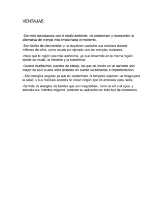 VENTAJAS:
-Son más respetuosas con el medio ambiente, no contaminan y representan la
alternativa de energía más limpia hasta el momento.
-Son fáciles de desmantelar y no requieren custodiar sus residuos durante
millones de años, como ocurre por ejemplo con las energías nucleares.
-Hace que la región sea más autónoma, ya que desarrolla en la misma región
donde se instala, la industria y la económica.
-Genera muchísimos puestos de trabajo, los que se prevén en un aumento aún
mayor de aquí a unos años teniendo en cuenta su demanda e implementación.
- Son energías seguras ya que no contaminan, ni tampoco suponen un riesgo para
la salud, y sus residuos además no crean ningún tipo de amenaza para nadie.
-Se trata de energías de fuentes que son inagotables, como el sol o el agua, y
además sus distintos orígenes permiten su aplicación en todo tipo de escenarios.
 