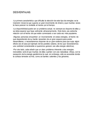 DESVENTAJAS:
-La primera característica que dificulta la elección de este tipo de energías es la
inversión inicial, la que supone un gran movimiento de dinero y que muchas veces
la hace parecer no rentable al menos por el tiempo.
-La disponibilidad puede ser un problema actual, no siempre se dispone de ellas y
se debe esperar que haya suficiente almacenamiento. Esto tiene una estrecha
relación con el hecho de que están comenzado a ser cada vez más populares.
-Algunas personas encuentran un inconveniente en estas energías, el hecho de
que dependiendo de su fuente necesitan de un gran espacio para poder
desarrollarse, o necesitaremos disponer de un gran sistema para que surja algún
efecto (es el caso por ejemplo de los paneles solares, de los que necesitaremos
una cantidad considerable si queremos generar una alta energía eléctrica).
-Por otro lado, cabe añadir que un claro problema inherente a las energías
renovables será el que muchas de ellas cuentan con una naturaleza difusa, con la
excepción de la energía geotérmica la cual, sin embargo, sólo es accesible donde
la corteza terrestre es fina, como as fuentes calientes y los géiseres.
 