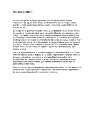 CONCLUSIONES:
Se concluye que las energías renovables son las que provienen o están
relacionadas de alguna forma directa o indirectamente con la energía del sol,
cuando se habla del concepto de las energías renovables se está hablando de
energía del sol.
La energía es lo que mueve nuestro mundo y es necesario buscar nuevas formas
de energía, la energía hidráulica ya se ha venido utilizando para abastecer a los
países que cuentan con os recursos y situaciones geográficas para generar este
tipo de energía, actualmente toma cada vez más fuerza la energía eólica ya que
existen países en los cuales la primera fuente de energía es esta, y no solo a nivel
continental si no que se han implementado ya parques eólicos en el mar debido a
que hay un beneficio en la producción de más del 50%, en cuanto al mar existen
muchas formas de las cuales nos podemos aprovechar de este recurso para
generar energía.
Con la energía geotérmica, la biomasa, aunque su desarrollo está un poco a paso
lento, se dice que también llegarán a ser fuentes importantes de energía porque la
forma de obtención es muy buena, la biomasa utiliza los desechos para
transformarlos en biocombustibles, que a su vez ayudan a proteger al planeta
eliminando los desechos en tanto que sustituye la utilización de otro tipo de
combustible contaminante.
Por todo esto se dice que las energías renovables son el futuro, ya que además de
contribuir con el medio ambiente, proporcionan una manera eficaz y optimización
de recursos para la producción y desarrollo energético.
 