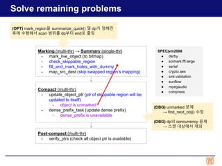 Solve remaining problems
Marking (multi-thr) → Summary (single-thr)
- mark_live_object (to bitmap)
- check_skippable_region
- fill_and_mark_holes_with_dummy
- map_src_dest (skip swapped region’s mapping)
Compact (multi-thr)
- update_object_ptr (ptr of skippable region will be
updated to itself)
- object is unmarked
- dense_prefix_task (update dense prefix)
- dense_prefix is unavailable
Post-compact (multi-thr)
- verify_ptrs (check all object ptr is available)
SPECjvm2008
● derby
● scimark.fft.large
● serial
● crypto.aes
● xml.validation
● sunflow
● mpegaudio
● compress
(DBG) unmarked 문제
→ find_next_obj() 수정
(DBG) dp의 concurrency 문제
→ 스캔 대상에서 제외
(OPT) mark_region을 summarize_quick() 및 dp가 정해진
후에 수행해서 scan 범위를 dp부터 end로 줄임
 